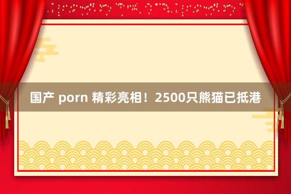 国产 porn 精彩亮相！2500只熊猫已抵港