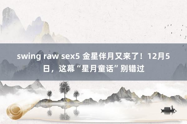 swing raw sex5 金星伴月又来了！12月5日，这幕“星月童话”别错过