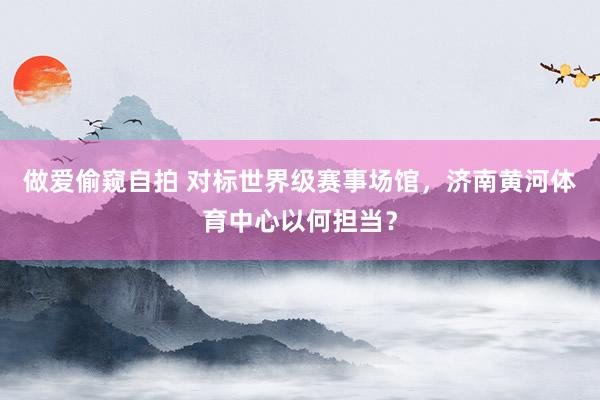 做爱偷窥自拍 对标世界级赛事场馆，济南黄河体育中心以何担当？