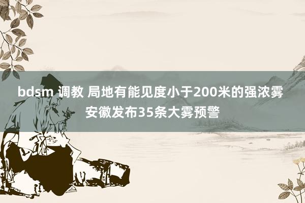 bdsm 调教 局地有能见度小于200米的强浓雾 安徽发布35条大雾预警