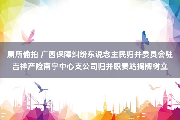 厕所偷拍 广西保障纠纷东说念主民归并委员会驻吉祥产险南宁中心支公司归并职责站揭牌树立