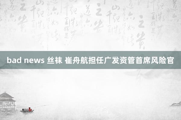 bad news 丝袜 崔舟航担任广发资管首席风险官