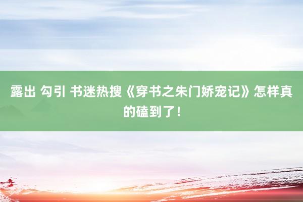 露出 勾引 书迷热搜《穿书之朱门娇宠记》怎样真的磕到了！