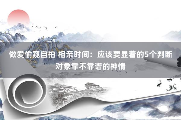 做爱偷窥自拍 相亲时间：应该要显着的5个判断对象靠不靠谱的神情