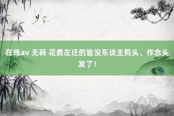 在线av 无码 花费左迁的皆没东谈主剪头、作念头发了！