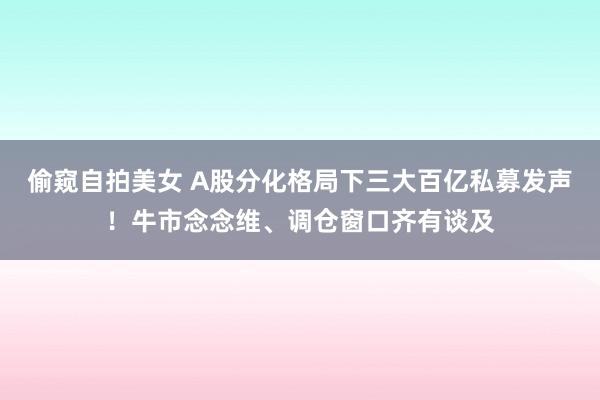 偷窥自拍美女 A股分化格局下三大百亿私募发声！牛市念念维、调仓窗口齐有谈及