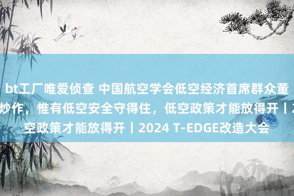 bt工厂唯爱侦查 中国航空学会低空经济首席群众董志毅：低空经济不可靠炒作，惟有低空安全守得住，低空政策才能放得开丨2024 T-EDGE改造大会