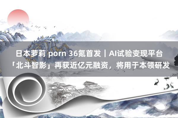 日本萝莉 porn 36氪首发｜AI试验变现平台「北斗智影」再获近亿元融资，将用于本领研发