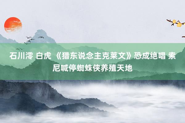 石川澪 白虎 《猎东说念主克莱文》恐成绝唱 索尼喊停蜘蛛侠养殖天地