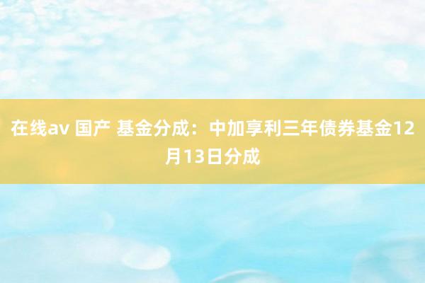 在线av 国产 基金分成：中加享利三年债券基金12月13日分成