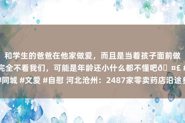 和学生的爸爸在他家做爱，而且是当着孩子面前做爱，太刺激了，孩子完全不看我们，可能是年龄还小什么都不懂吧🤣 #同城 #文爱 #自慰 河北沧州：2487家零卖药店沿途参预省药品流畅追溯系统