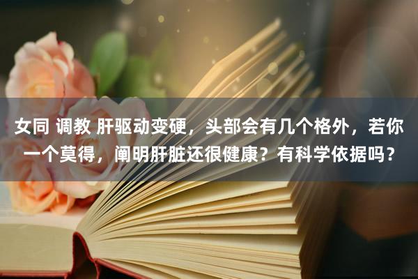 女同 调教 肝驱动变硬，头部会有几个格外，若你一个莫得，阐明肝脏还很健康？有科学依据吗？