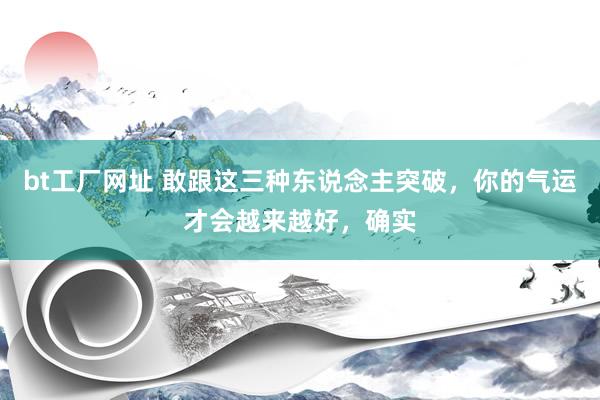 bt工厂网址 敢跟这三种东说念主突破，你的气运才会越来越好，确实