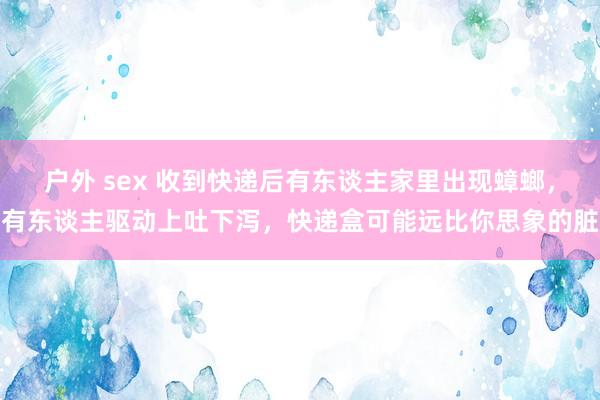 户外 sex 收到快递后有东谈主家里出现蟑螂，有东谈主驱动上吐下泻，快递盒可能远比你思象的脏