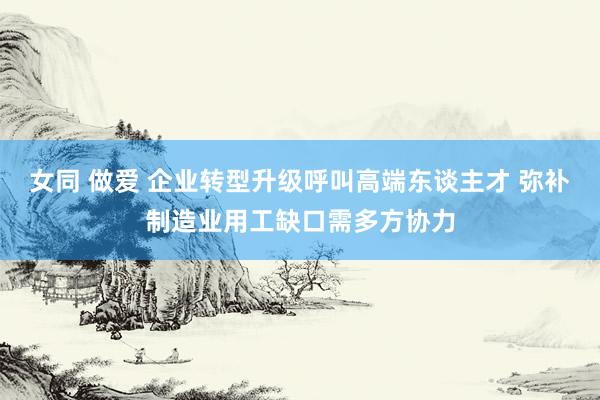 女同 做爱 企业转型升级呼叫高端东谈主才 弥补制造业用工缺口需多方协力