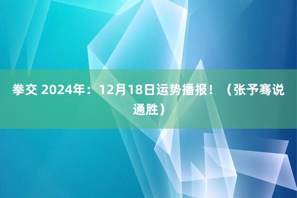 拳交 2024年：12月18日运势播报！（张予骞说通胜）