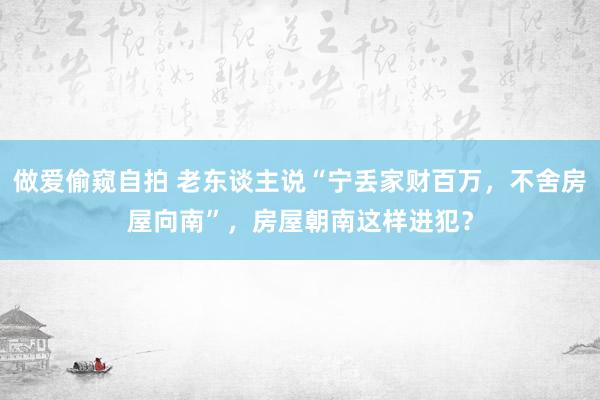 做爱偷窥自拍 老东谈主说“宁丢家财百万，不舍房屋向南”，房屋朝南这样进犯？