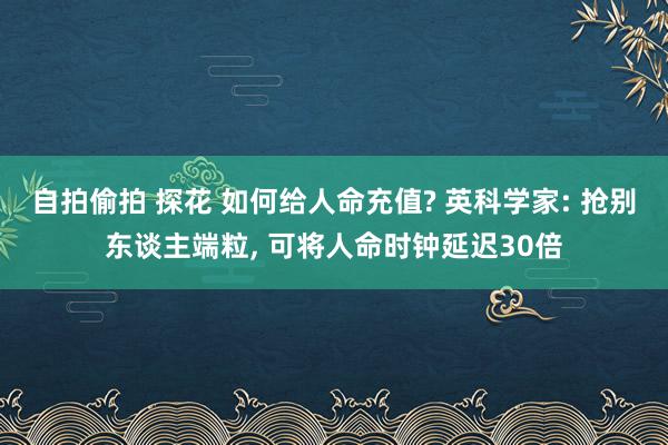 自拍偷拍 探花 如何给人命充值? 英科学家: 抢别东谈主端粒， 可将人命时钟延迟30倍