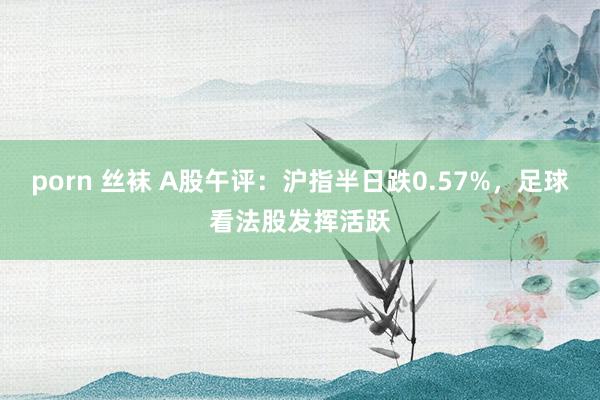 porn 丝袜 A股午评：沪指半日跌0.57%，足球看法股发挥活跃