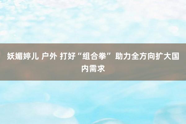 妖媚婷儿 户外 打好“组合拳” 助力全方向扩大国内需求