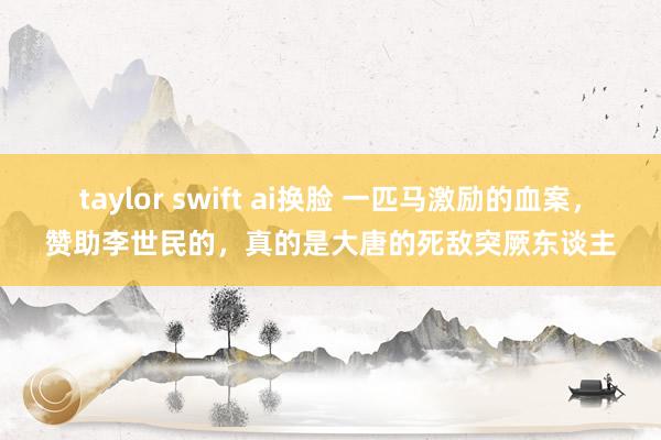 taylor swift ai换脸 一匹马激励的血案，赞助李世民的，真的是大唐的死敌突厥东谈主