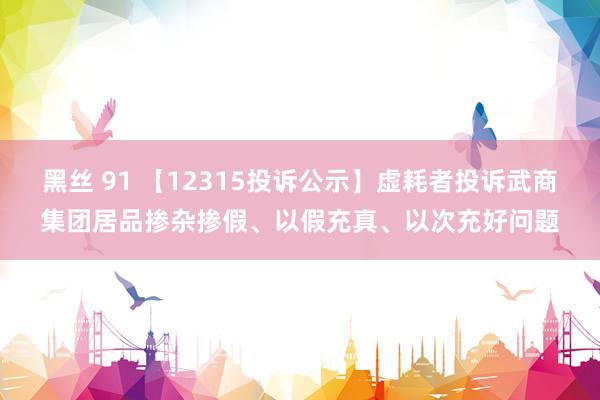 黑丝 91 【12315投诉公示】虚耗者投诉武商集团居品掺杂掺假、以假充真、以次充好问题