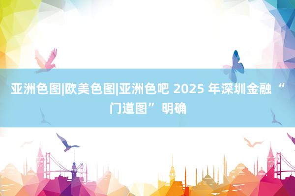 亚洲色图|欧美色图|亚洲色吧 2025 年深圳金融 “门道图” 明确