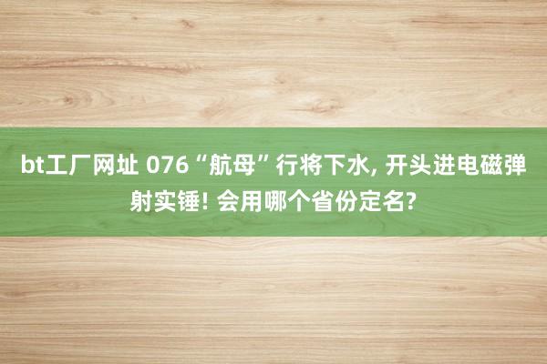 bt工厂网址 076“航母”行将下水， 开头进电磁弹射实锤! 会用哪个省份定名?