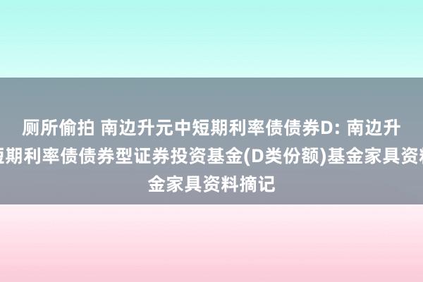 厕所偷拍 南边升元中短期利率债债券D: 南边升元中短期利率债债券型证券投资基金(D类份额)基金家具资料摘记