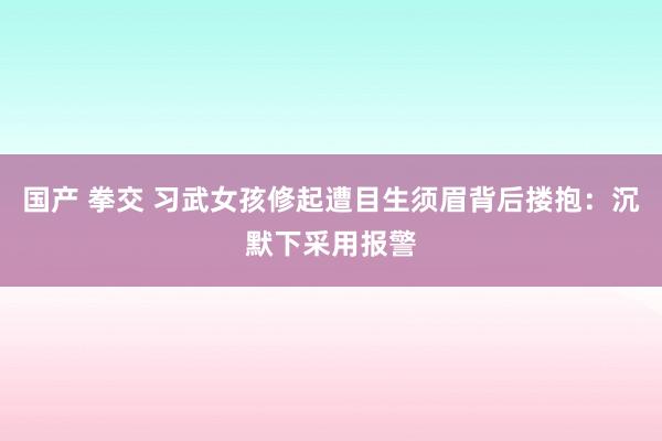 国产 拳交 习武女孩修起遭目生须眉背后搂抱：沉默下采用报警