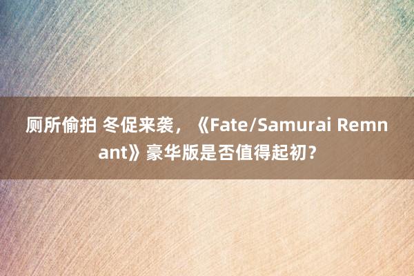 厕所偷拍 冬促来袭，《Fate/Samurai Remnant》豪华版是否值得起初？