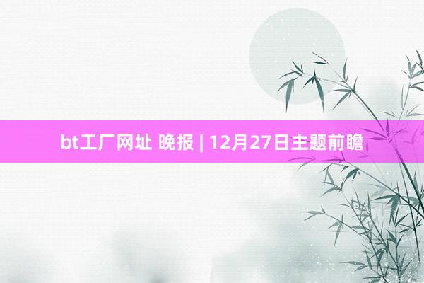 bt工厂网址 晚报 | 12月27日主题前瞻