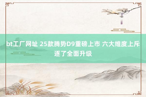 bt工厂网址 25款腾势D9重磅上市 六大维度上斥逐了全面升级