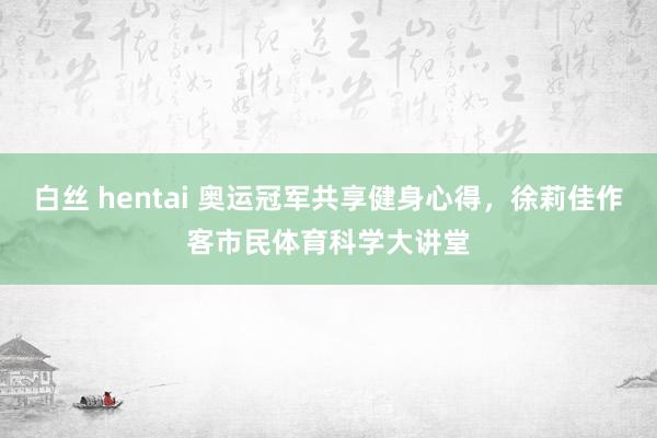 白丝 hentai 奥运冠军共享健身心得，徐莉佳作客市民体育科学大讲堂