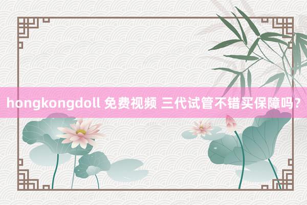 hongkongdoll 免费视频 三代试管不错买保障吗？