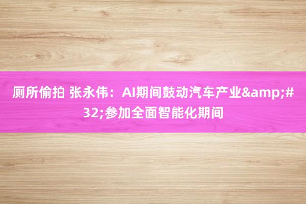 厕所偷拍 张永伟：AI期间鼓动汽车产业&#32;参加全面智能化期间