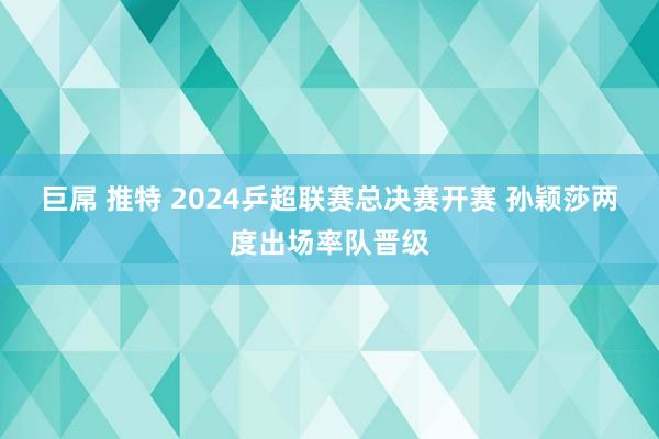 巨屌 推特 2024乒超联赛总决赛开赛 孙颖莎两度出场率队晋级