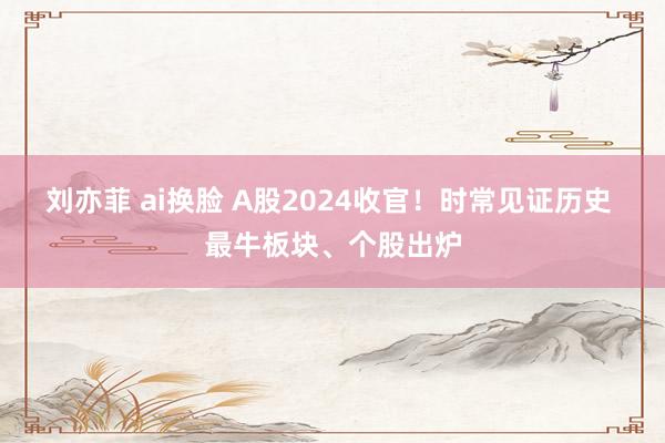 刘亦菲 ai换脸 A股2024收官！时常见证历史 最牛板块、个股出炉