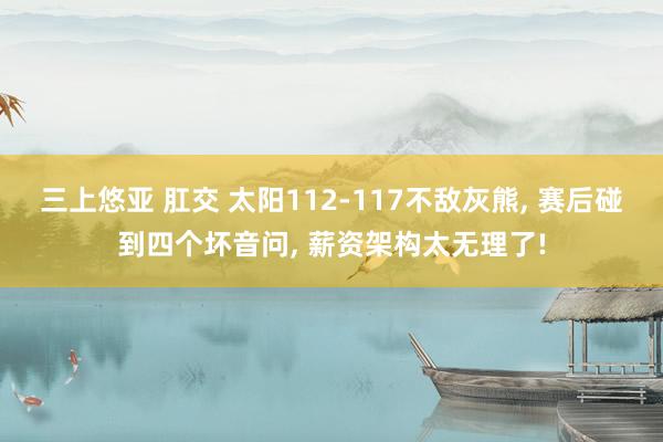 三上悠亚 肛交 太阳112-117不敌灰熊， 赛后碰到四个坏音问， 薪资架构太无理了!