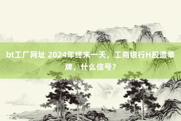 bt工厂网址 2024年终末一天，工商银行H股遭举牌，什么信号？