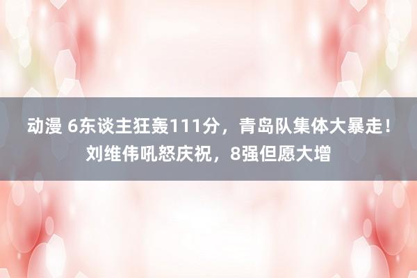 动漫 6东谈主狂轰111分，青岛队集体大暴走！刘维伟吼怒庆祝，8强但愿大增