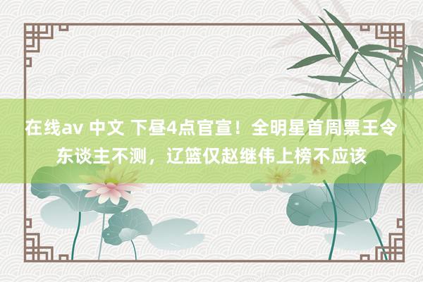 在线av 中文 下昼4点官宣！全明星首周票王令东谈主不测，辽篮仅赵继伟上榜不应该