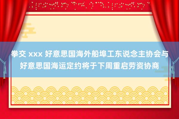 拳交 xxx 好意思国海外船埠工东说念主协会与好意思国海运定约将于下周重启劳资协商