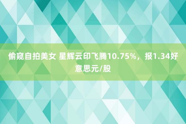 偷窥自拍美女 星辉云印飞腾10.75%，报1.34好意思元/股