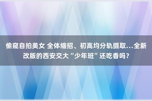 偷窥自拍美女 全体缩招、初高均分轨摄取…全新改版的西安交大“少年班”还吃香吗？