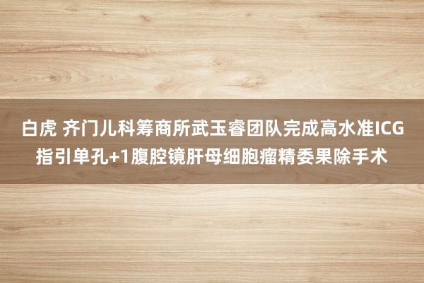 白虎 齐门儿科筹商所武玉睿团队完成高水准ICG指引单孔+1腹腔镜肝母细胞瘤精委果除手术