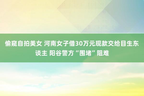 偷窥自拍美女 河南女子借30万元现款交给目生东谈主 阳谷警方“围堵”阻难