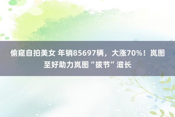 偷窥自拍美女 年销85697辆，大涨70%！岚图至好助力岚图“拔节”滋长