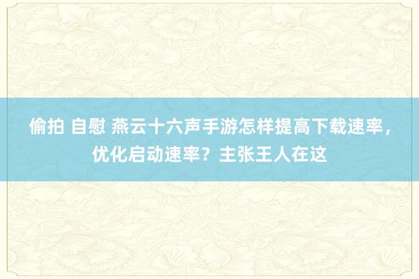 偷拍 自慰 燕云十六声手游怎样提高下载速率，优化启动速率？主张王人在这