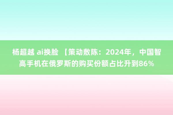 杨超越 ai换脸 【策动敷陈：2024年，中国智高手机在俄罗斯的购买份额占比升到86%